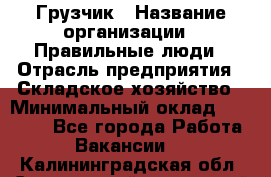 Грузчик › Название организации ­ Правильные люди › Отрасль предприятия ­ Складское хозяйство › Минимальный оклад ­ 29 000 - Все города Работа » Вакансии   . Калининградская обл.,Светловский городской округ 